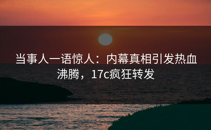 当事人一语惊人：内幕真相引发热血沸腾，17c疯狂转发
