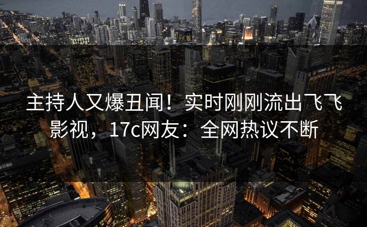 主持人又爆丑闻！实时刚刚流出飞飞影视，17c网友：全网热议不断