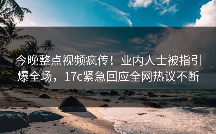 今晚整点视频疯传！业内人士被指引爆全场，17c紧急回应全网热议不断