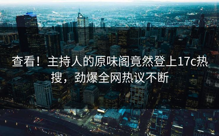 查看！主持人的原味阁竟然登上17c热搜，劲爆全网热议不断