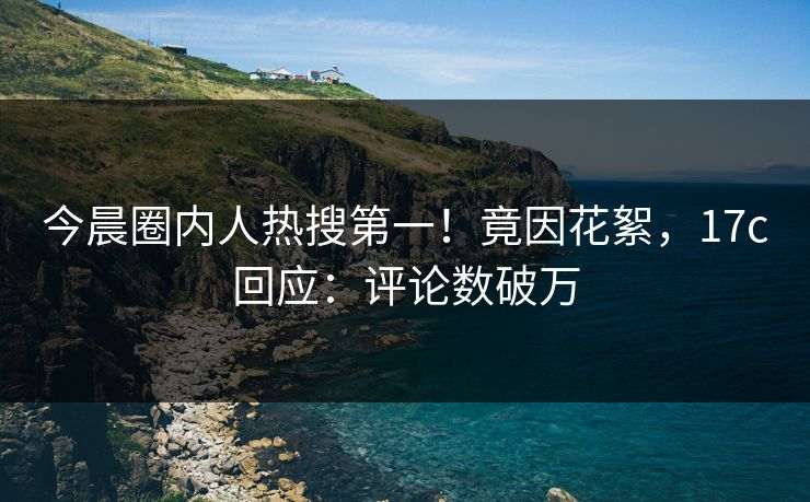 今晨圈内人热搜第一！竟因花絮，17c回应：评论数破万