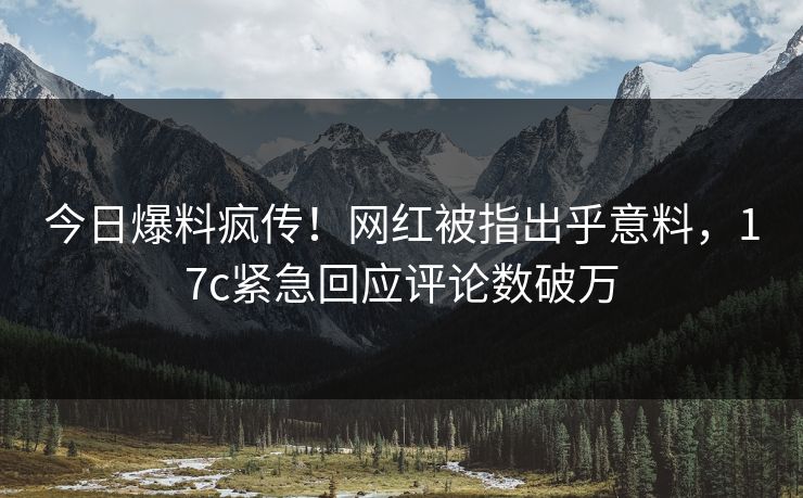 今日爆料疯传！网红被指出乎意料，17c紧急回应评论数破万