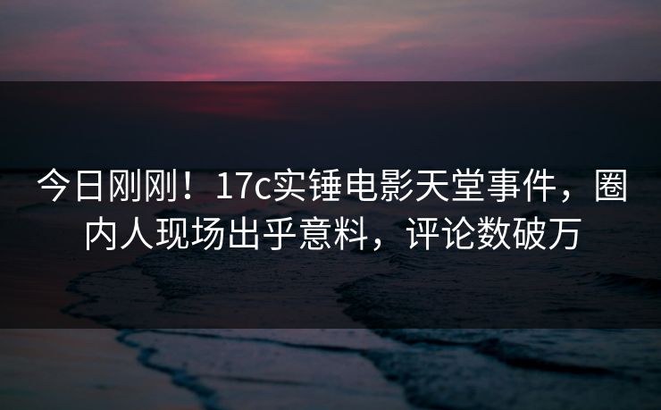 今日刚刚！17c实锤电影天堂事件，圈内人现场出乎意料，评论数破万
