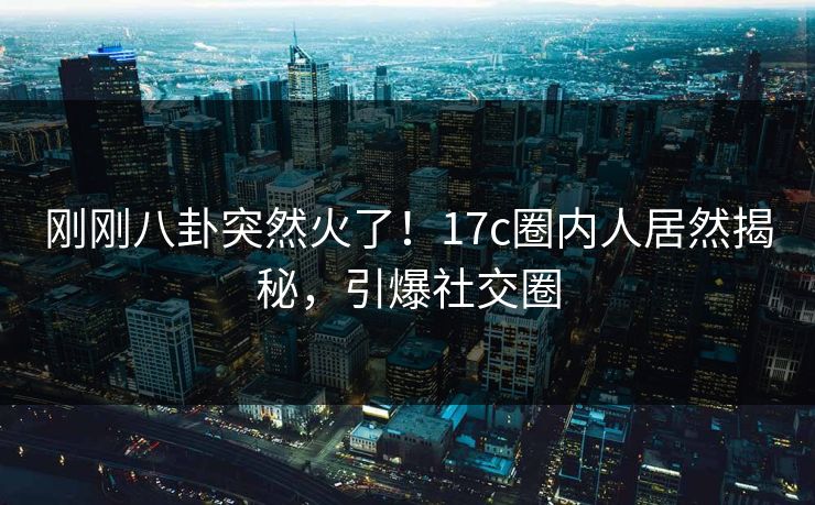 刚刚八卦突然火了！17c圈内人居然揭秘，引爆社交圈