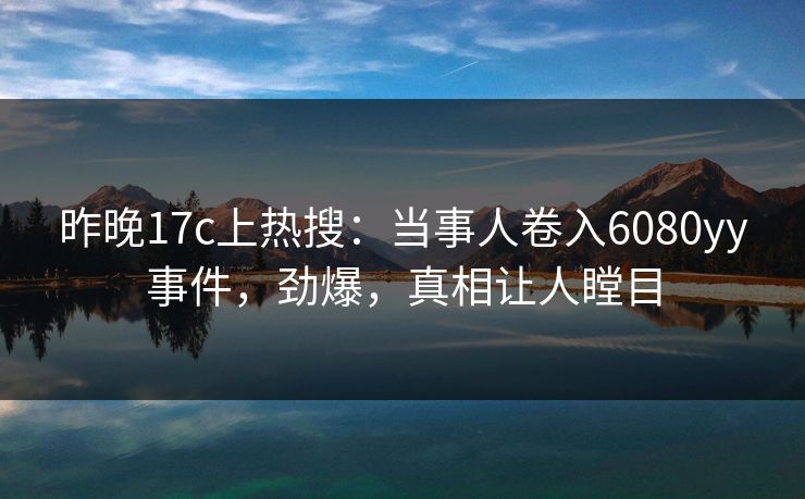 昨晚17c上热搜：当事人卷入6080yy事件，劲爆，真相让人瞠目