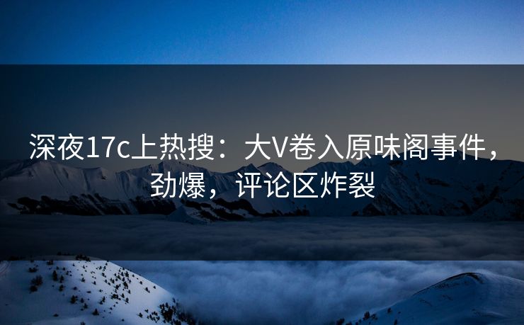 深夜17c上热搜：大V卷入原味阁事件，劲爆，评论区炸裂