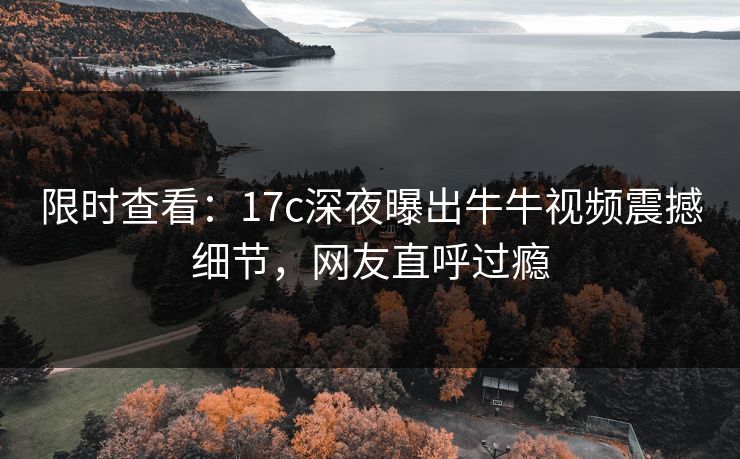 限时查看：17c深夜曝出牛牛视频震撼细节，网友直呼过瘾