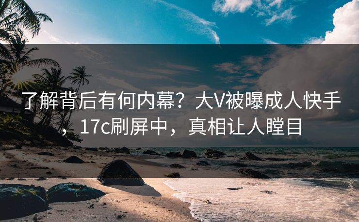 了解背后有何内幕？大V被曝成人快手，17c刷屏中，真相让人瞠目