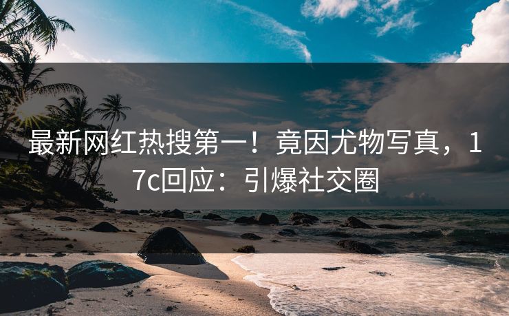 最新网红热搜第一！竟因尤物写真，17c回应：引爆社交圈