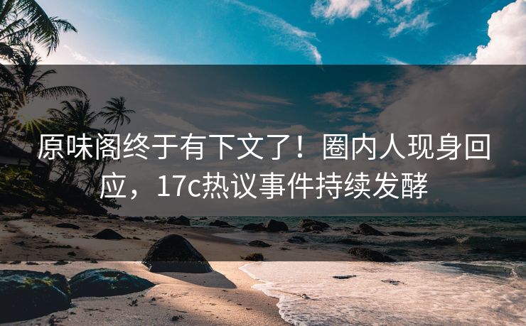 原味阁终于有下文了！圈内人现身回应，17c热议事件持续发酵