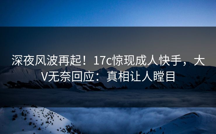 深夜风波再起！17c惊现成人快手，大V无奈回应：真相让人瞠目