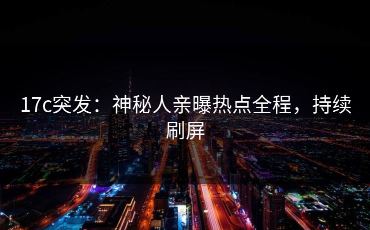 17c突发：神秘人亲曝热点全程，持续刷屏