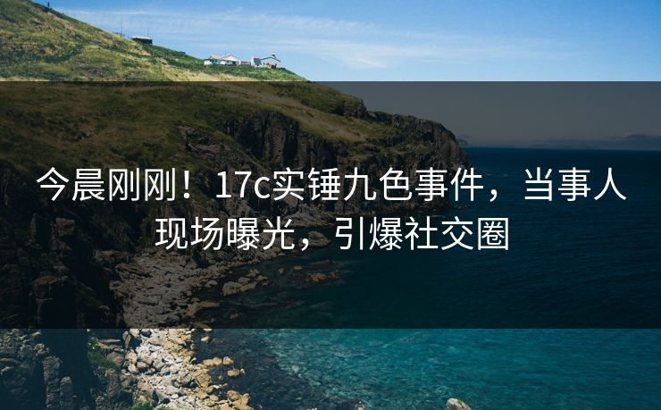 今晨刚刚！17c实锤九色事件，当事人现场曝光，引爆社交圈