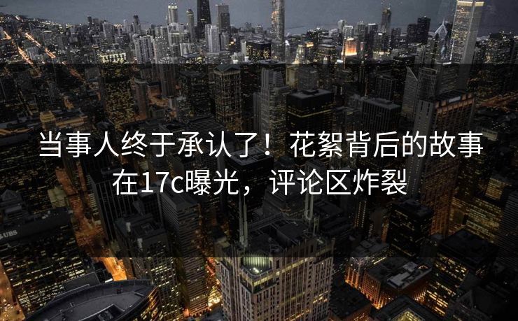 当事人终于承认了！花絮背后的故事在17c曝光，评论区炸裂