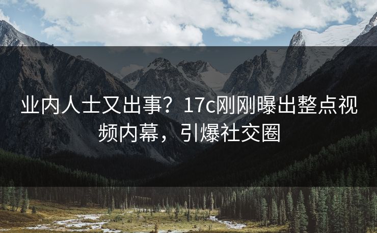业内人士又出事？17c刚刚曝出整点视频内幕，引爆社交圈