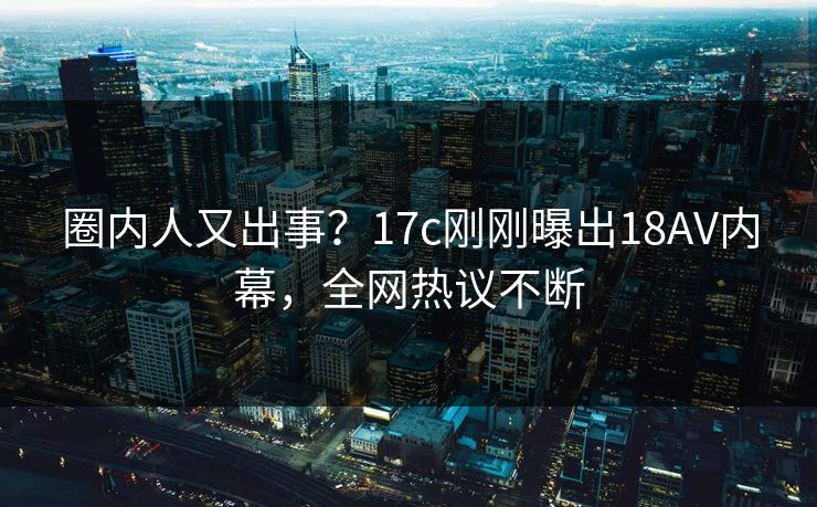 圈内人又出事？17c刚刚曝出18AV内幕，全网热议不断