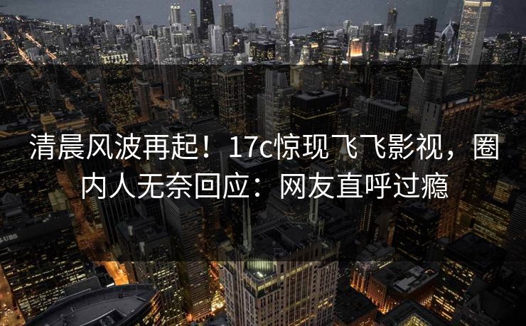 清晨风波再起！17c惊现飞飞影视，圈内人无奈回应：网友直呼过瘾