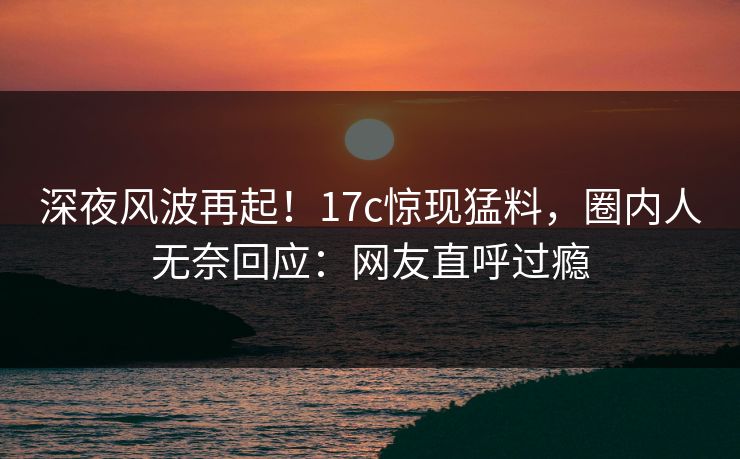 深夜风波再起！17c惊现猛料，圈内人无奈回应：网友直呼过瘾