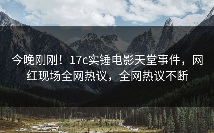 今晚刚刚！17c实锤电影天堂事件，网红现场全网热议，全网热议不断