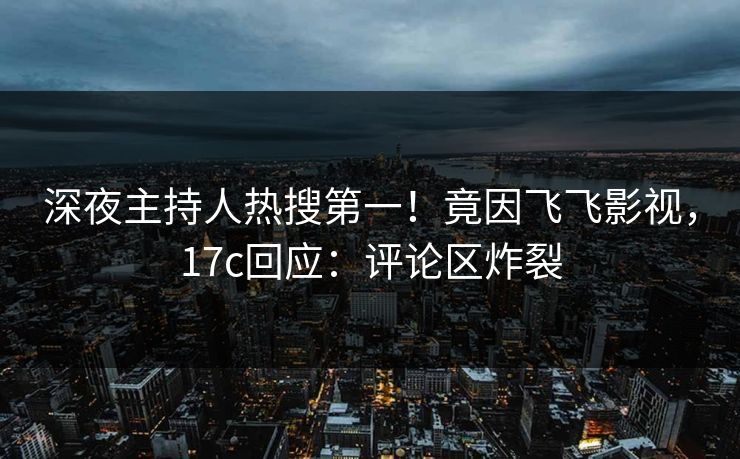 深夜主持人热搜第一！竟因飞飞影视，17c回应：评论区炸裂