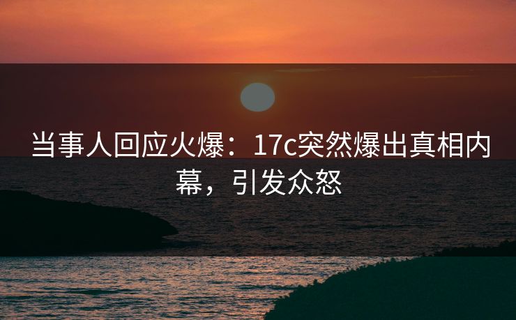 当事人回应火爆：17c突然爆出真相内幕，引发众怒