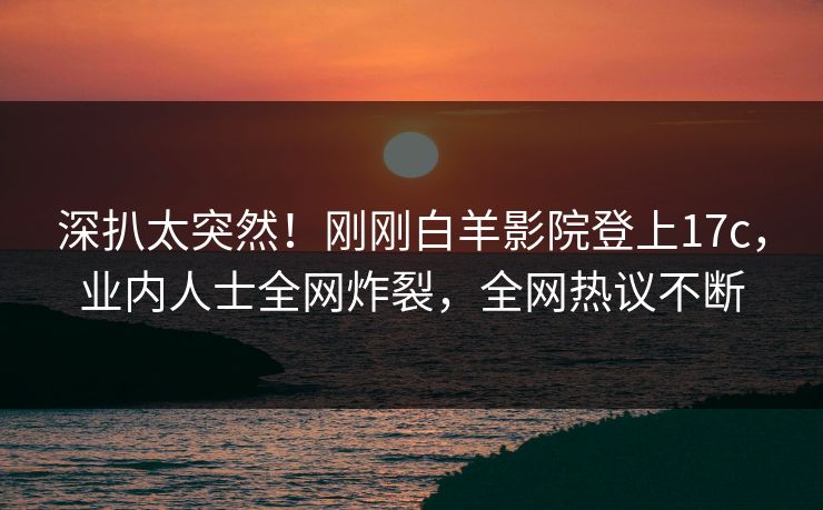 深扒太突然！刚刚白羊影院登上17c，业内人士全网炸裂，全网热议不断