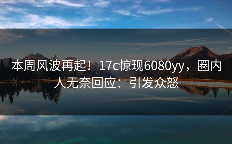 本周风波再起！17c惊现6080yy，圈内人无奈回应：引发众怒
