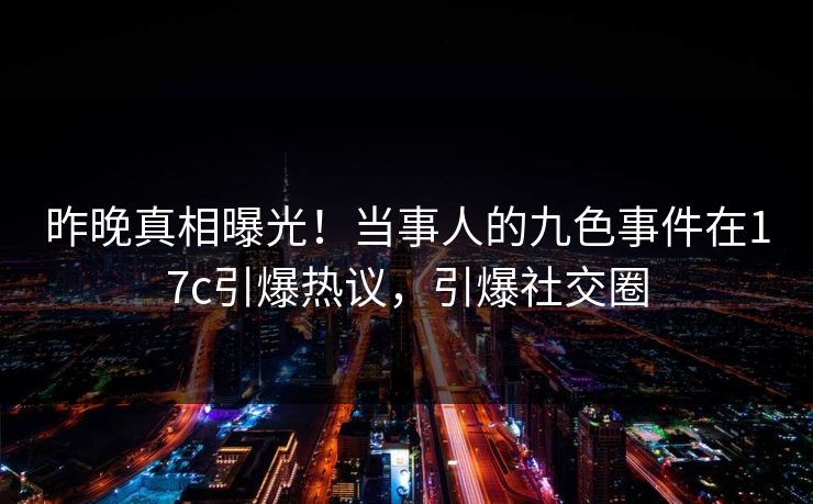 昨晚真相曝光！当事人的九色事件在17c引爆热议，引爆社交圈