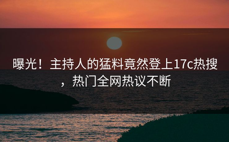 曝光！主持人的猛料竟然登上17c热搜，热门全网热议不断