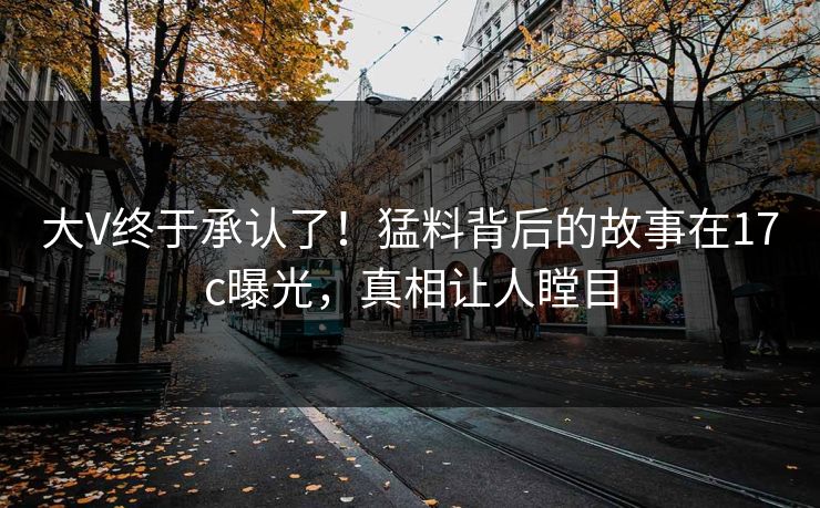 大V终于承认了！猛料背后的故事在17c曝光，真相让人瞠目