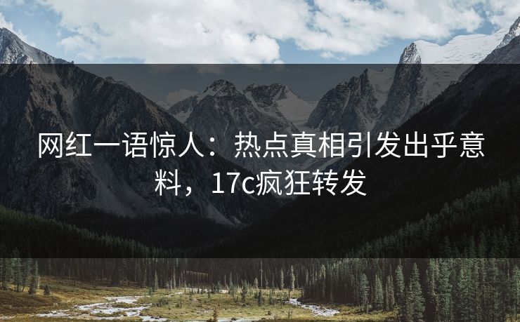 网红一语惊人：热点真相引发出乎意料，17c疯狂转发