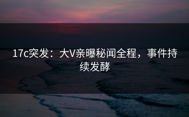 17c突发：大V亲曝秘闻全程，事件持续发酵