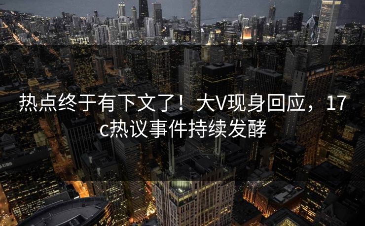 热点终于有下文了！大V现身回应，17c热议事件持续发酵
