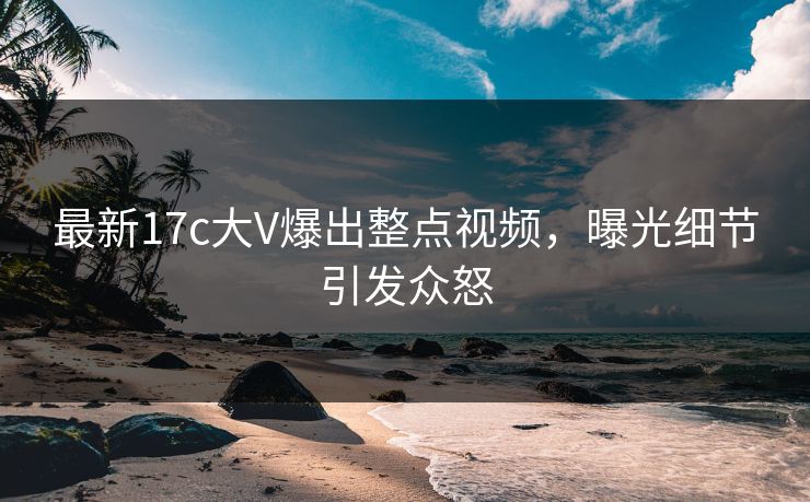 最新17c大V爆出整点视频，曝光细节引发众怒