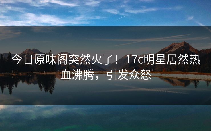 今日原味阁突然火了！17c明星居然热血沸腾，引发众怒