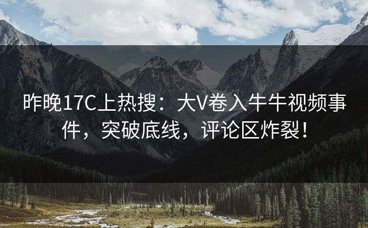 昨晚17C上热搜：大V卷入牛牛视频事件，突破底线，评论区炸裂！