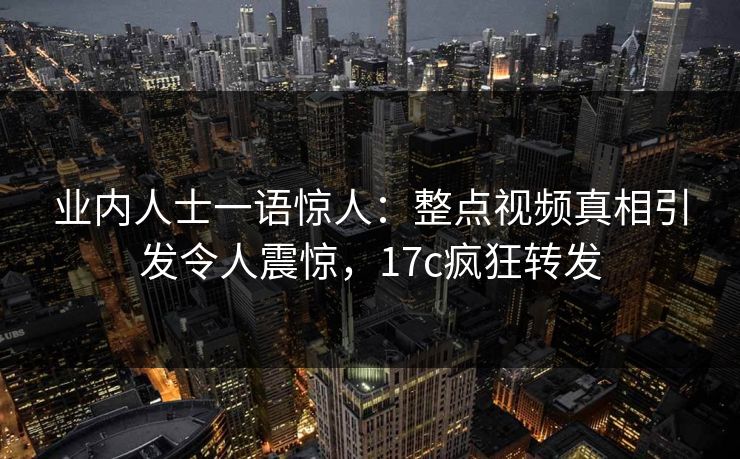 业内人士一语惊人：整点视频真相引发令人震惊，17c疯狂转发