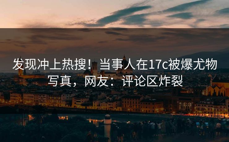 发现冲上热搜！当事人在17c被爆尤物写真，网友：评论区炸裂