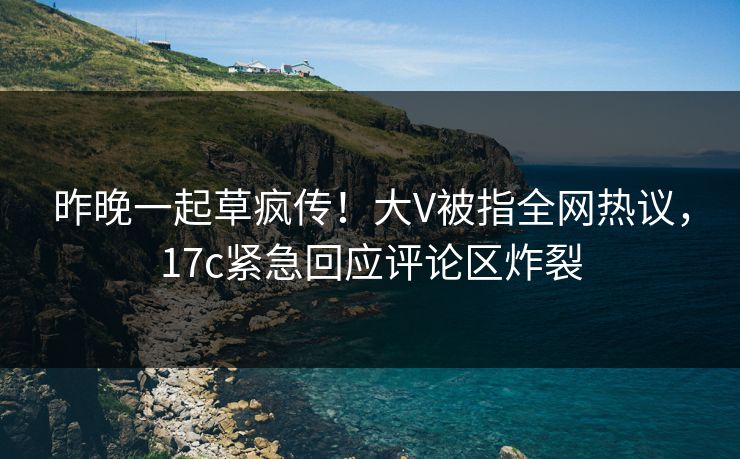 昨晚一起草疯传！大V被指全网热议，17c紧急回应评论区炸裂