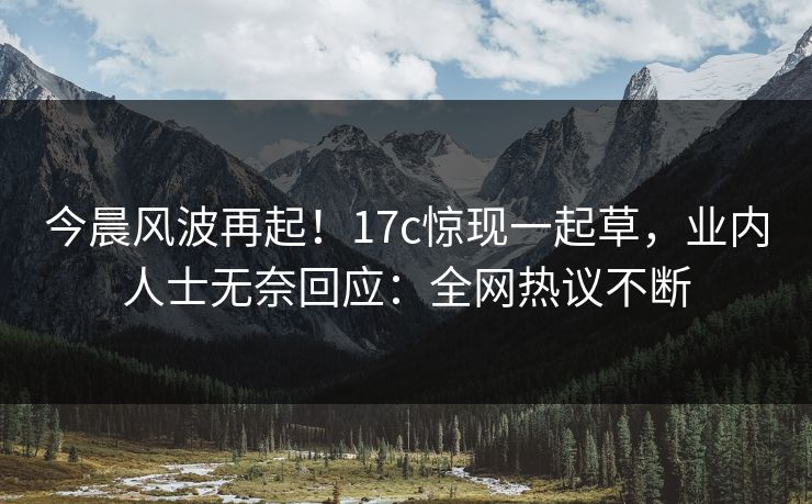 今晨风波再起！17c惊现一起草，业内人士无奈回应：全网热议不断