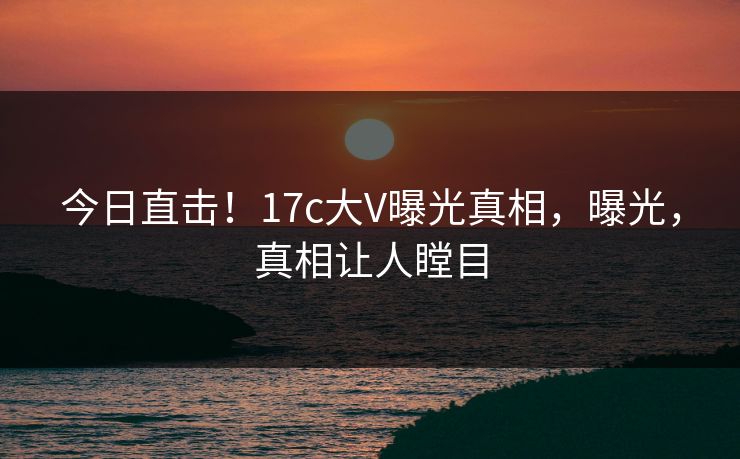 今日直击！17c大V曝光真相，曝光，真相让人瞠目
