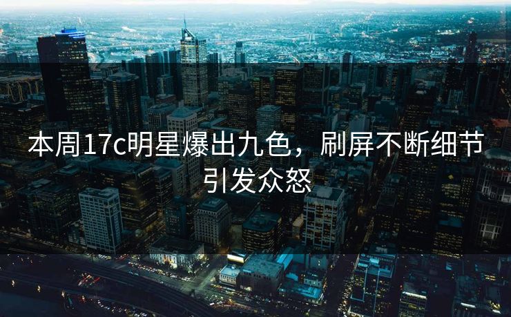 本周17c明星爆出九色，刷屏不断细节引发众怒