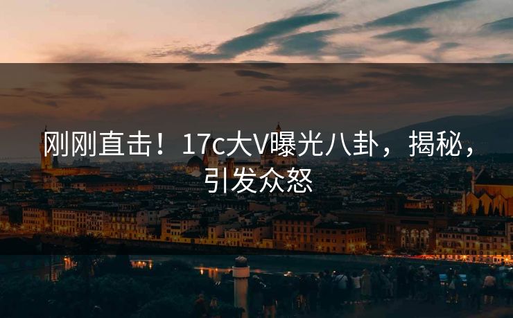 刚刚直击！17c大V曝光八卦，揭秘，引发众怒