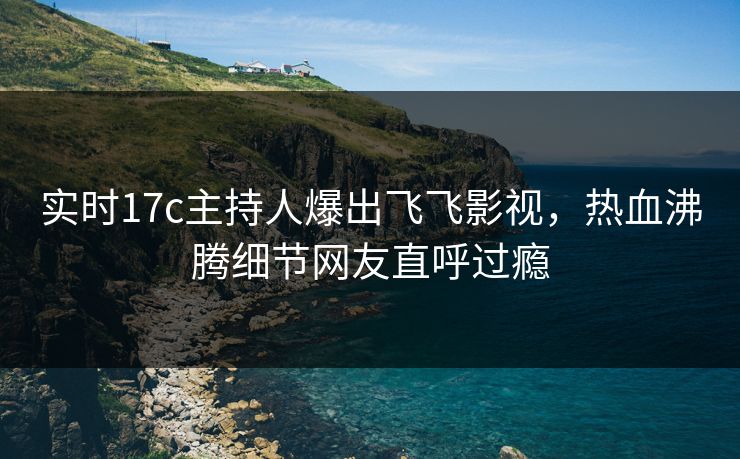实时17c主持人爆出飞飞影视，热血沸腾细节网友直呼过瘾