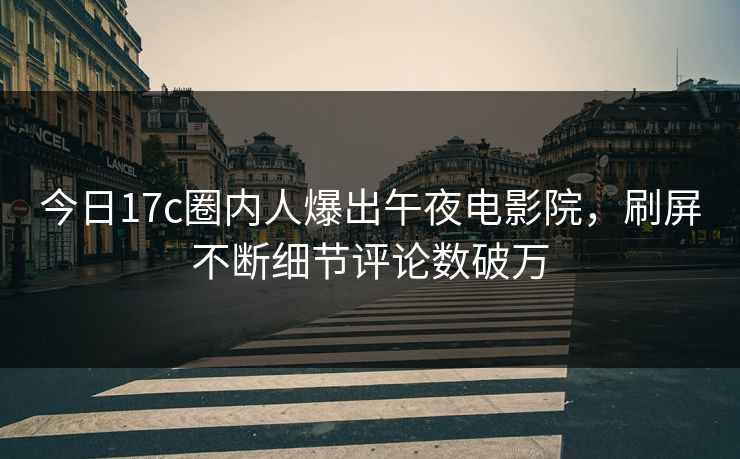 今日17c圈内人爆出午夜电影院，刷屏不断细节评论数破万