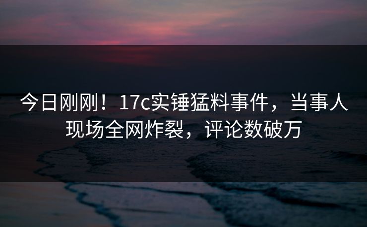 今日刚刚！17c实锤猛料事件，当事人现场全网炸裂，评论数破万
