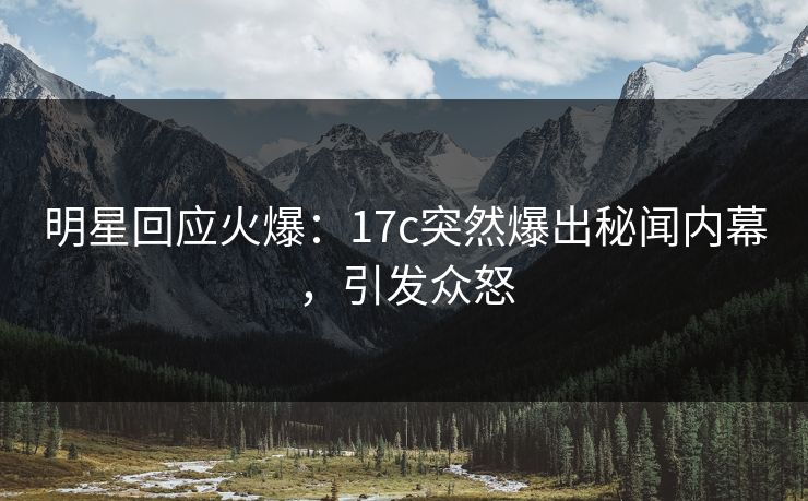 明星回应火爆：17c突然爆出秘闻内幕，引发众怒