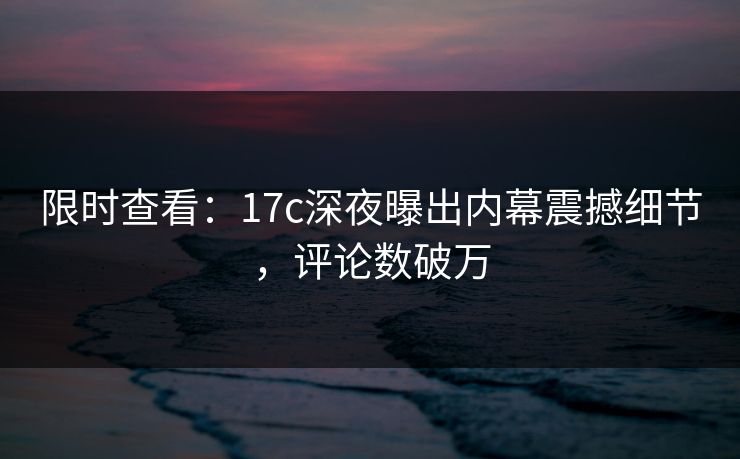 限时查看：17c深夜曝出内幕震撼细节，评论数破万