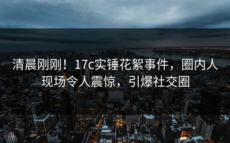 清晨刚刚！17c实锤花絮事件，圈内人现场令人震惊，引爆社交圈