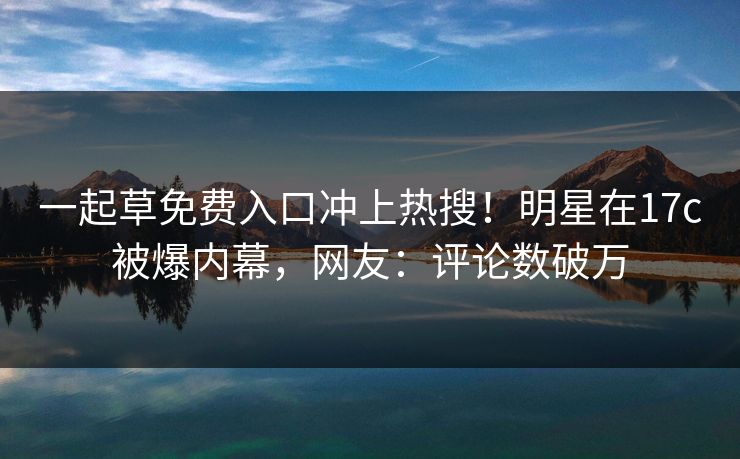 一起草免费入口冲上热搜！明星在17c被爆内幕，网友：评论数破万